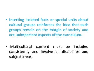 • Inserting isolated facts or special units about
cultural groups reinforces the idea that such
groups remain on the margin of society and
are unimportant aspects of the curriculum.
• Multicultural content must be included
consistently and involve all disciplines and
subject areas.
 
