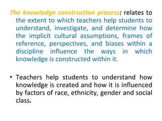 The knowledge construction process: relates to
the extent to which teachers help students to
understand, investigate, and determine how
the implicit cultural assumptions, frames of
reference, perspectives, and biases within a
discipline influence the ways in which
knowledge is constructed within it.
• Teachers help students to understand how
knowledge is created and how it is influenced
by factors of race, ethnicity, gender and social
class.
 