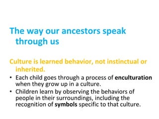 The way our ancestors speak
through us
Culture is learned behavior, not instinctual or
inherited.
• Each child goes through a process of enculturation
when they grow up in a culture.
• Children learn by observing the behaviors of
people in their surroundings, including the
recognition of symbols specific to that culture.
 