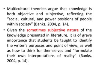 • Multicultural theorists argue that knowledge is
both objective and subjective, reflecting the
“social, cultural, and power positions of people
within society” (Banks, 2004, p. 14).
• Given the sometimes subjective nature of the
knowledge presented in literature, it is of grave
importance that students be taught to identify
the writer’s purposes and point of view, as well
as how to think for themselves and “formulate
their own interpretations of reality” (Banks,
2004, p. 14).
 