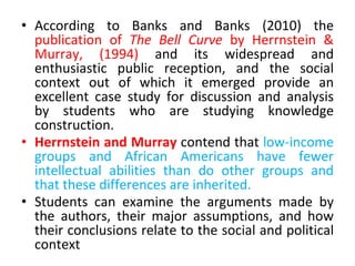 • According to Banks and Banks (2010) the
publication of The Bell Curve by Herrnstein &
Murray, (1994) and its widespread and
enthusiastic public reception, and the social
context out of which it emerged provide an
excellent case study for discussion and analysis
by students who are studying knowledge
construction.
• Herrnstein and Murray contend that low-income
groups and African Americans have fewer
intellectual abilities than do other groups and
that these differences are inherited.
• Students can examine the arguments made by
the authors, their major assumptions, and how
their conclusions relate to the social and political
context
 