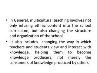 • In General, multicultural teaching involves not
only infusing ethnic content into the school
curriculum, but also changing the structure
and organization of the school.
• It also includes changing the way in which
teachers and students view and interact with
knowledge, helping them to become
knowledge producers, not merely the
consumers of knowledge produced by others
 
