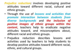 Prejudice reduction: involves developing positive
attitudes toward different racial, cultural and
ethnic groups.
• Through the use of lessons and activities that
promote interaction between students from
diverse backgrounds and the inclusion of
positive images of ethnic groups within the
content, teachers help to eradicate negative
attitudes toward, and misconceptions about,
different racial and ethnic groups.
• Prejudice reduction describes lessons and
activities used by teachers to help students to
develop positive attitudes toward different racial,
ethnic, and cultural groups.
 