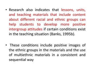 • Research also indicates that lessons, units,
and teaching materials that include content
about different racial and ethnic groups can
help students to develop more positive
intergroup attitudes if certain conditions exist
in the teaching situation (Banks, 1995b).
• These conditions include positive images of
the ethnic groups in the materials and the use
of multiethnic materials in a consistent and
sequential way
 