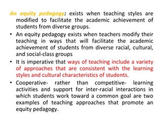 An equity pedagogy: exists when teaching styles are
modified to facilitate the academic achievement of
students from diverse groups.
• An equity pedagogy exists when teachers modify their
teaching in ways that will facilitate the academic
achievement of students from diverse racial, cultural,
and social-class groups
• It is imperative that ways of teaching include a variety
of approaches that are consistent with the learning
styles and cultural characteristics of students.
• Cooperative- rather than competitive- learning
activities and support for inter-racial interactions in
which students work toward a common goal are two
examples of teaching approaches that promote an
equity pedagogy.
 