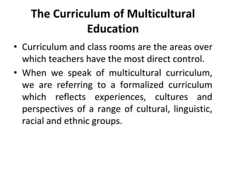 The Curriculum of Multicultural
Education
• Curriculum and class rooms are the areas over
which teachers have the most direct control.
• When we speak of multicultural curriculum,
we are referring to a formalized curriculum
which reflects experiences, cultures and
perspectives of a range of cultural, linguistic,
racial and ethnic groups.
 