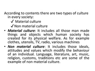 According to contents there are two types of culture
in every society:
✔ Material culture
✔Non material culture
• Material culture: It includes all those man made
things and objects which human society has
created for its physical welfare. As for example
clothes, utensils, TV, radio, various machines
• Non material culture: It includes those ideals,
attitudes and values which modify the behaviour
of an individual. Language, literature, art, music,
religion, customs, traditions etc are some of the
example of non material culture.
 