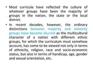 • Most curricula have reflected the culture of
whatever groups have been the majority of
groups in the nation, the state or the local
district.
• In recent decades, however, the ordinary
distinctions between majority and minority
groups have become blurred as the multicultural
character of a nation with different ethnic
groups, for which the curriculum must somehow
account, has come to be viewed not only in terms
of ethnicity, religion, race and socio-economic
status, but also in terms of handicap, age, gender
and sexual orientation, etc.
 