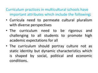 Curriculum practices in multicultural schools have
important attributes which include the following:
• Curricula need to permeate cultural pluralism
with diverse perspectives
• The curriculum need to be rigorous and
challenging to all students to promote high
academic expectations for all
• The curriculum should portray culture not as
static identity but dynamic characteristics which
is shaped by social, political and economic
conditions.
 