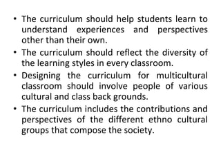 • The curriculum should help students learn to
understand experiences and perspectives
other than their own.
• The curriculum should reflect the diversity of
the learning styles in every classroom.
• Designing the curriculum for multicultural
classroom should involve people of various
cultural and class back grounds.
• The curriculum includes the contributions and
perspectives of the different ethno cultural
groups that compose the society.
 