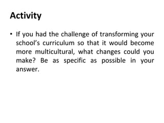 Activity
• If you had the challenge of transforming your
school’s curriculum so that it would become
more multicultural, what changes could you
make? Be as specific as possible in your
answer.
 