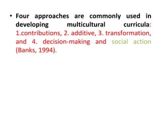 • Four approaches are commonly used in
developing multicultural curricula:
1.contributions, 2. additive, 3. transformation,
and 4. decision-making and social action
(Banks, 1994).
 