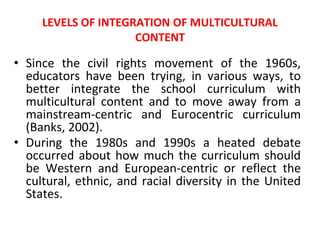 LEVELS OF INTEGRATION OF MULTICULTURAL
CONTENT
• Since the civil rights movement of the 1960s,
educators have been trying, in various ways, to
better integrate the school curriculum with
multicultural content and to move away from a
mainstream-centric and Eurocentric curriculum
(Banks, 2002).
• During the 1980s and 1990s a heated debate
occurred about how much the curriculum should
be Western and European-centric or reflect the
cultural, ethnic, and racial diversity in the United
States.
 