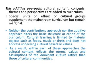 The additive approach: cultural content, concepts,
themes and perspectives are added to curriculum.
• Special units on ethnic or cultural groups
supplement the mainstream curriculum but remain
marginal.
• Neither the contributions approach nor the additive
approach alters the basic structure or canon of the
curriculum. Cultural learning is limited to material
objects such as foods, music or dress and does not
address underlying cultural beliefs or values.
• As a result, within each of these approaches the
cultural content reflects the norms, values and
assumptions of the dominant culture rather than
those of cultural communities.
 