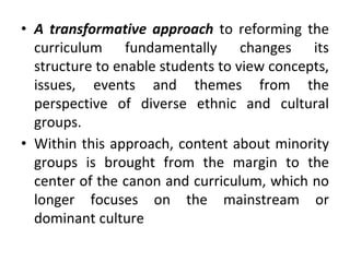 • A transformative approach to reforming the
curriculum fundamentally changes its
structure to enable students to view concepts,
issues, events and themes from the
perspective of diverse ethnic and cultural
groups.
• Within this approach, content about minority
groups is brought from the margin to the
center of the canon and curriculum, which no
longer focuses on the mainstream or
dominant culture
 
