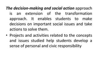 The decision-making and social action approach
is an extension of the transformation
approach. It enables students to make
decisions on important social issues and take
actions to solve them.
• Projects and activities related to the concepts
and issues studied help students develop a
sense of personal and civic responsibility
 