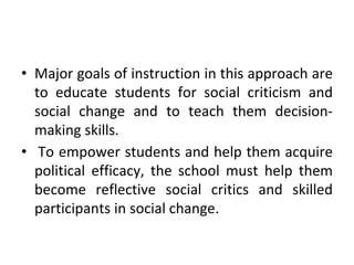 • Major goals of instruction in this approach are
to educate students for social criticism and
social change and to teach them decision-
making skills.
• To empower students and help them acquire
political efficacy, the school must help them
become reflective social critics and skilled
participants in social change.
 
