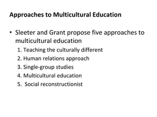 Approaches to Multicultural Education
• Sleeter and Grant propose five approaches to
multicultural education
1. Teaching the culturally different
2. Human relations approach
3. Single-group studies
4. Multicultural education
5. Social reconstructionist
 