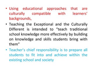 • Using educational approaches that are
culturally compatible with learners’
backgrounds,
• Teaching the Exceptional and the Culturally
Different is intended to “teach traditional
school knowledge more effectively by building
on knowledge and skills students bring with
them”
• Teacher’s chief responsibility is to prepare all
students to fit into and achieve within the
existing school and society
 