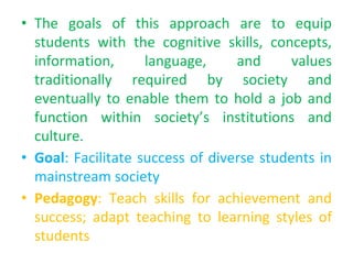 • The goals of this approach are to equip
students with the cognitive skills, concepts,
information, language, and values
traditionally required by society and
eventually to enable them to hold a job and
function within society’s institutions and
culture.
• Goal: Facilitate success of diverse students in
mainstream society
• Pedagogy: Teach skills for achievement and
success; adapt teaching to learning styles of
students
 