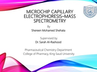 MICROCHIP CAPILLARY
ELECTROPHORESIS–MASS
SPECTROMETRY
By
Shereen Mohamed Shehata
Supervised by
Dr. Sarah Al-Rashood
Pharmaceutical Chemistry Department
College of Pharmacy, King Saud University
 
