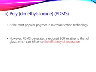 b) Poly (dimethylsiloxane) (PDMS)
• Is the most popular polymer in microfabrication technology
• However, PDMS generates a reduced EOF relative to that of
glass, which can influence the efficiency of separation
 