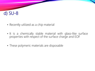 d) SU-8
• Recently utilized as a chip material
• It is a chemically stable material with glass-like surface
properties with respect of the surface charge and EOF
• These polymeric materials are disposable
 