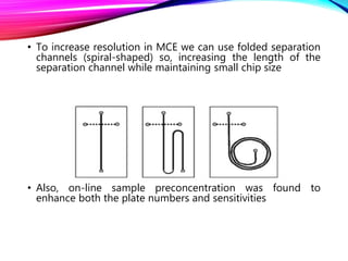 • To increase resolution in MCE we can use folded separation
channels (spiral-shaped) so, increasing the length of the
separation channel while maintaining small chip size
• Also, on-line sample preconcentration was found to
enhance both the plate numbers and sensitivities
 