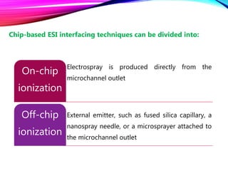 Electrospray is produced directly from the
microchannel outlet
On-chip
ionization
External emitter, such as fused silica capillary, a
nanospray needle, or a microsprayer attached to
the microchannel outlet
Off-chip
ionization
Chip-based ESI interfacing techniques can be divided into:
 