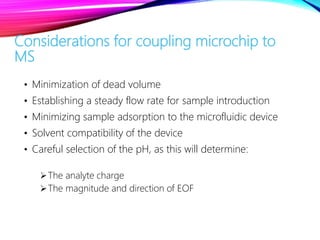 Considerations for coupling microchip to
MS
• Minimization of dead volume
• Establishing a steady flow rate for sample introduction
• Minimizing sample adsorption to the microfluidic device
• Solvent compatibility of the device
• Careful selection of the pH, as this will determine:
The analyte charge
The magnitude and direction of EOF
 