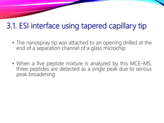 3.1. ESI interface using tapered capillary tip
• The nanospray tip was attached to an opening drilled at the
end of a separation channel of a glass microchip
• When a five peptide mixture is analyzed by this MCE–MS,
three peptides are detected as a single peak due to serious
peak broadening
 