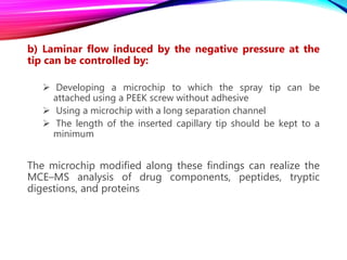b) Laminar flow induced by the negative pressure at the
tip can be controlled by:
 Developing a microchip to which the spray tip can be
attached using a PEEK screw without adhesive
 Using a microchip with a long separation channel
 The length of the inserted capillary tip should be kept to a
minimum
The microchip modified along these findings can realize the
MCE–MS analysis of drug components, peptides, tryptic
digestions, and proteins
 