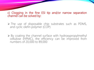 c) Clogging in the fine ESI tip and/or narrow separation
channel can be solved by:
 The use of disposable chip substrates such as PDMS,
and cyclic olefin polymer (COP)
 By coating the channel surface with hydroxypropylmethyl
cellulose (HPMC), the efficiency can be improved from
numbers of 20,000 to 89,000
 