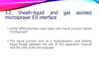 3.2. Sheath-liquid and gas assisted
microsprayer ESI interface
• Using teflon/stainless-steel tubes and liquid junction based
microsprayer
• The liquid junction acts as a hydrodynamic and flowing
liquid bridge between the exit of the separation channel
and the inlet of the microsprayer
 