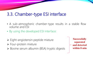 3.3. Chamber-type ESI interface
• A sub-atmospheric chamber-type results in a stable flow
volume and ESI
• By using the developed ESI interface:
 Eight-angiotensin peptide mixture
 Four-protein mixture
 Bovine serum albumin (BSA) tryptic digests
Successfully
separated
and detected
within 8 min
 