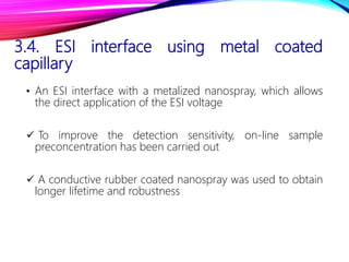 3.4. ESI interface using metal coated
capillary
• An ESI interface with a metalized nanospray, which allows
the direct application of the ESI voltage
 To improve the detection sensitivity, on-line sample
preconcentration has been carried out
 A conductive rubber coated nanospray was used to obtain
longer lifetime and robustness
 