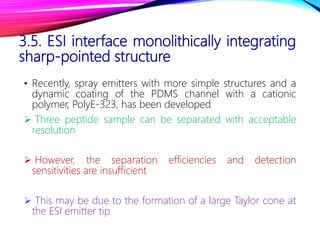 3.5. ESI interface monolithically integrating
sharp-pointed structure
• Recently, spray emitters with more simple structures and a
dynamic coating of the PDMS channel with a cationic
polymer, PolyE-323, has been developed
 Three peptide sample can be separated with acceptable
resolution
 However, the separation efficiencies and detection
sensitivities are insufficient
 This may be due to the formation of a large Taylor cone at
the ESI emitter tip
 