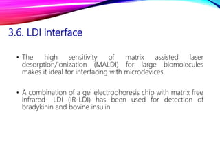 3.6. LDI interface
• The high sensitivity of matrix assisted laser
desorption/ionization (MALDI) for large biomolecules
makes it ideal for interfacing with microdevices
• A combination of a gel electrophoresis chip with matrix free
infrared- LDI (IR-LDI) has been used for detection of
bradykinin and bovine insulin
 