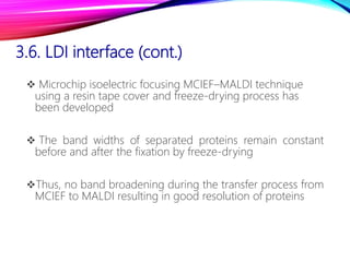 3.6. LDI interface (cont.)
 Microchip isoelectric focusing MCIEF–MALDI technique
using a resin tape cover and freeze-drying process has
been developed
 The band widths of separated proteins remain constant
before and after the fixation by freeze-drying
Thus, no band broadening during the transfer process from
MCIEF to MALDI resulting in good resolution of proteins
 