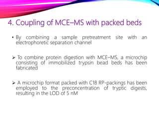 4. Coupling of MCE–MS with packed beds
• By combining a sample pretreatment site with an
electrophoretic separation channel
 To combine protein digestion with MCE–MS, a microchip
consisting of immobilized trypsin bead beds has been
fabricated
 A microchip format packed with C18 RP-packings has been
employed to the preconcentration of tryptic digests,
resulting in the LOD of 5 nM
 