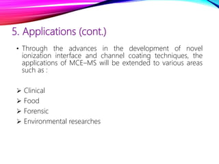 5. Applications (cont.)
• Through the advances in the development of novel
ionization interface and channel coating techniques, the
applications of MCE–MS will be extended to various areas
such as :
 Clinical
 Food
 Forensic
 Environmental researches
 