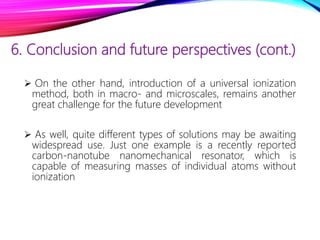 6. Conclusion and future perspectives (cont.)
 On the other hand, introduction of a universal ionization
method, both in macro- and microscales, remains another
great challenge for the future development
 As well, quite different types of solutions may be awaiting
widespread use. Just one example is a recently reported
carbon-nanotube nanomechanical resonator, which is
capable of measuring masses of individual atoms without
ionization
 