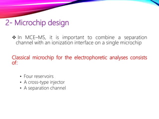 2- Microchip design
 In MCE–MS, it is important to combine a separation
channel with an ionization interface on a single microchip
Classical microchip for the electrophoretic analyses consists
of:
• Four reservoirs
• A cross-type injector
• A separation channel
 