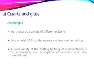 a) Quartz and glass
Advantages:
 Inert towards a variety of different solvents
 Give a faster EOF so, the separation time can be reduced
 A wide variety of the coating techniques is advantageous
for suppressing the adsorption of analytes onto the
microchannel
 