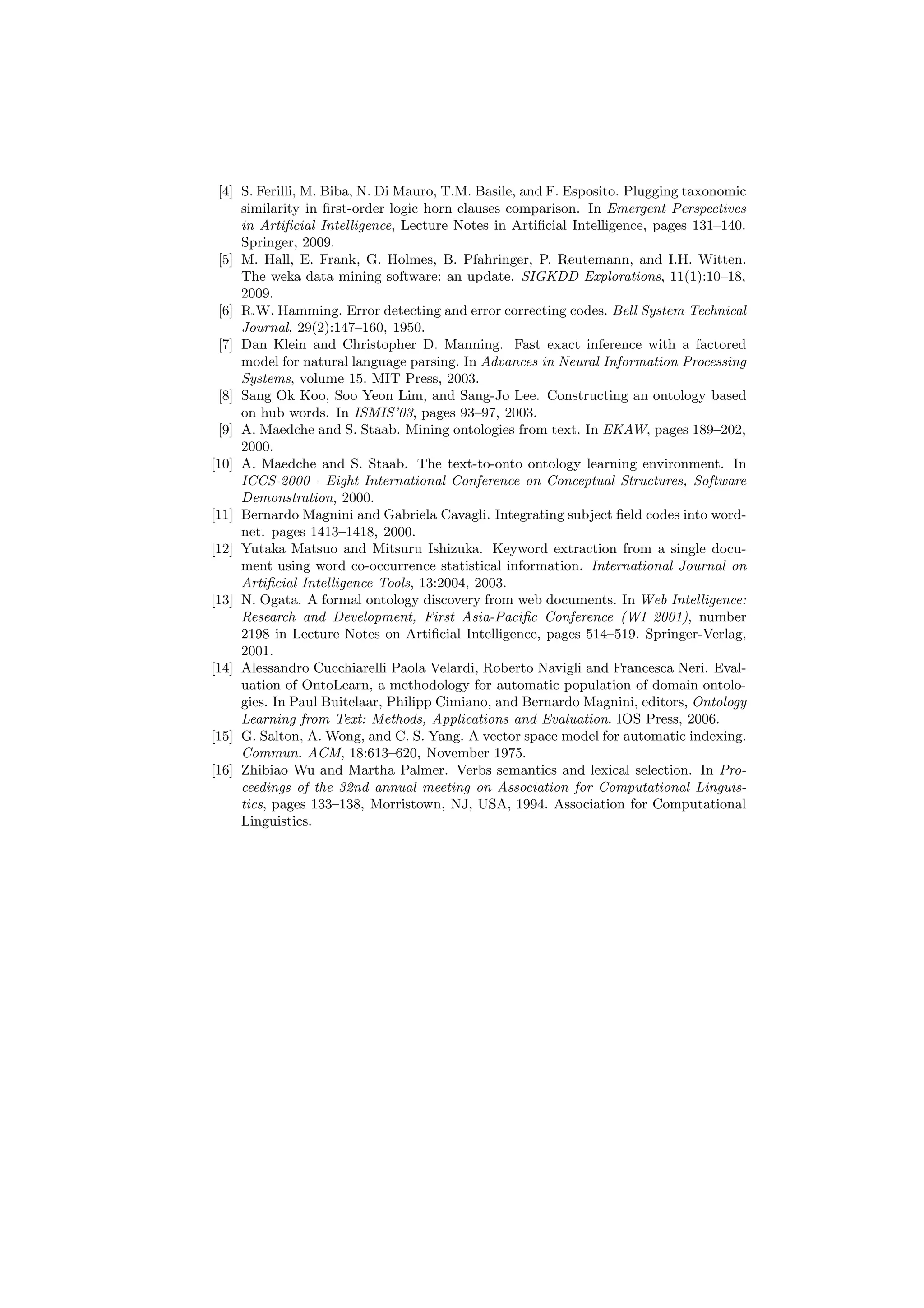 [4] S. Ferilli, M. Biba, N. Di Mauro, T.M. Basile, and F. Esposito. Plugging taxonomic
     similarity in ﬁrst-order logic horn clauses comparison. In Emergent Perspectives
     in Artiﬁcial Intelligence, Lecture Notes in Artiﬁcial Intelligence, pages 131–140.
     Springer, 2009.
 [5] M. Hall, E. Frank, G. Holmes, B. Pfahringer, P. Reutemann, and I.H. Witten.
     The weka data mining software: an update. SIGKDD Explorations, 11(1):10–18,
     2009.
 [6] R.W. Hamming. Error detecting and error correcting codes. Bell System Technical
     Journal, 29(2):147–160, 1950.
 [7] Dan Klein and Christopher D. Manning. Fast exact inference with a factored
     model for natural language parsing. In Advances in Neural Information Processing
     Systems, volume 15. MIT Press, 2003.
 [8] Sang Ok Koo, Soo Yeon Lim, and Sang-Jo Lee. Constructing an ontology based
     on hub words. In ISMIS’03, pages 93–97, 2003.
 [9] A. Maedche and S. Staab. Mining ontologies from text. In EKAW, pages 189–202,
     2000.
[10] A. Maedche and S. Staab. The text-to-onto ontology learning environment. In
     ICCS-2000 - Eight International Conference on Conceptual Structures, Software
     Demonstration, 2000.
[11] Bernardo Magnini and Gabriela Cavagli. Integrating subject ﬁeld codes into word-
     net. pages 1413–1418, 2000.
[12] Yutaka Matsuo and Mitsuru Ishizuka. Keyword extraction from a single docu-
     ment using word co-occurrence statistical information. International Journal on
     Artiﬁcial Intelligence Tools, 13:2004, 2003.
[13] N. Ogata. A formal ontology discovery from web documents. In Web Intelligence:
     Research and Development, First Asia-Paciﬁc Conference (WI 2001), number
     2198 in Lecture Notes on Artiﬁcial Intelligence, pages 514–519. Springer-Verlag,
     2001.
[14] Alessandro Cucchiarelli Paola Velardi, Roberto Navigli and Francesca Neri. Eval-
     uation of OntoLearn, a methodology for automatic population of domain ontolo-
     gies. In Paul Buitelaar, Philipp Cimiano, and Bernardo Magnini, editors, Ontology
     Learning from Text: Methods, Applications and Evaluation. IOS Press, 2006.
[15] G. Salton, A. Wong, and C. S. Yang. A vector space model for automatic indexing.
     Commun. ACM, 18:613–620, November 1975.
[16] Zhibiao Wu and Martha Palmer. Verbs semantics and lexical selection. In Pro-
     ceedings of the 32nd annual meeting on Association for Computational Linguis-
     tics, pages 133–138, Morristown, NJ, USA, 1994. Association for Computational
     Linguistics.
 