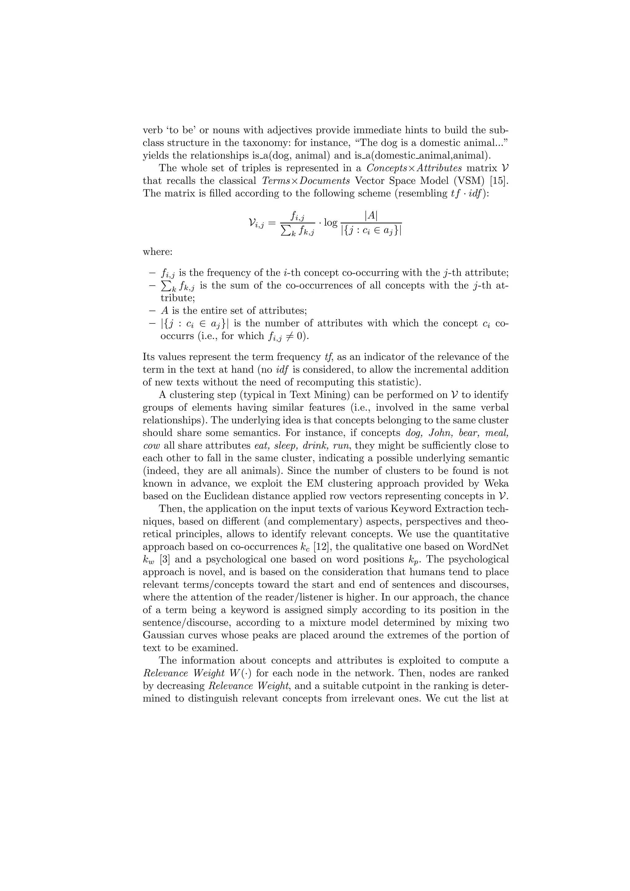 verb ‘to be’ or nouns with adjectives provide immediate hints to build the sub-
class structure in the taxonomy: for instance, “The dog is a domestic animal...”
yields the relationships is a(dog, animal) and is a(domestic animal,animal).
    The whole set of triples is represented in a Concepts×Attributes matrix V
that recalls the classical Terms×Documents Vector Space Model (VSM) [15].
The matrix is ﬁlled according to the following scheme (resembling tf · idf ):

                                 fi,j               |A|
                       Vi,j =           · log
                                 k fk,j       |{j : ci ∈ aj }|

where:
 – fi,j is the frequency of the i-th concept co-occurring with the j-th attribute;
 –    k fk,j is the sum of the co-occurrences of all concepts with the j-th at-
   tribute;
 – A is the entire set of attributes;
 – |{j : ci ∈ aj }| is the number of attributes with which the concept ci co-
   occurrs (i.e., for which fi,j = 0).
Its values represent the term frequency tf, as an indicator of the relevance of the
term in the text at hand (no idf is considered, to allow the incremental addition
of new texts without the need of recomputing this statistic).
    A clustering step (typical in Text Mining) can be performed on V to identify
groups of elements having similar features (i.e., involved in the same verbal
relationships). The underlying idea is that concepts belonging to the same cluster
should share some semantics. For instance, if concepts dog, John, bear, meal,
cow all share attributes eat, sleep, drink, run, they might be suﬃciently close to
each other to fall in the same cluster, indicating a possible underlying semantic
(indeed, they are all animals). Since the number of clusters to be found is not
known in advance, we exploit the EM clustering approach provided by Weka
based on the Euclidean distance applied row vectors representing concepts in V.
    Then, the application on the input texts of various Keyword Extraction tech-
niques, based on diﬀerent (and complementary) aspects, perspectives and theo-
retical principles, allows to identify relevant concepts. We use the quantitative
approach based on co-occurrences kc [12], the qualitative one based on WordNet
kw [3] and a psychological one based on word positions kp . The psychological
approach is novel, and is based on the consideration that humans tend to place
relevant terms/concepts toward the start and end of sentences and discourses,
where the attention of the reader/listener is higher. In our approach, the chance
of a term being a keyword is assigned simply according to its position in the
sentence/discourse, according to a mixture model determined by mixing two
Gaussian curves whose peaks are placed around the extremes of the portion of
text to be examined.
    The information about concepts and attributes is exploited to compute a
Relevance Weight W (·) for each node in the network. Then, nodes are ranked
by decreasing Relevance Weight, and a suitable cutpoint in the ranking is deter-
mined to distinguish relevant concepts from irrelevant ones. We cut the list at
 