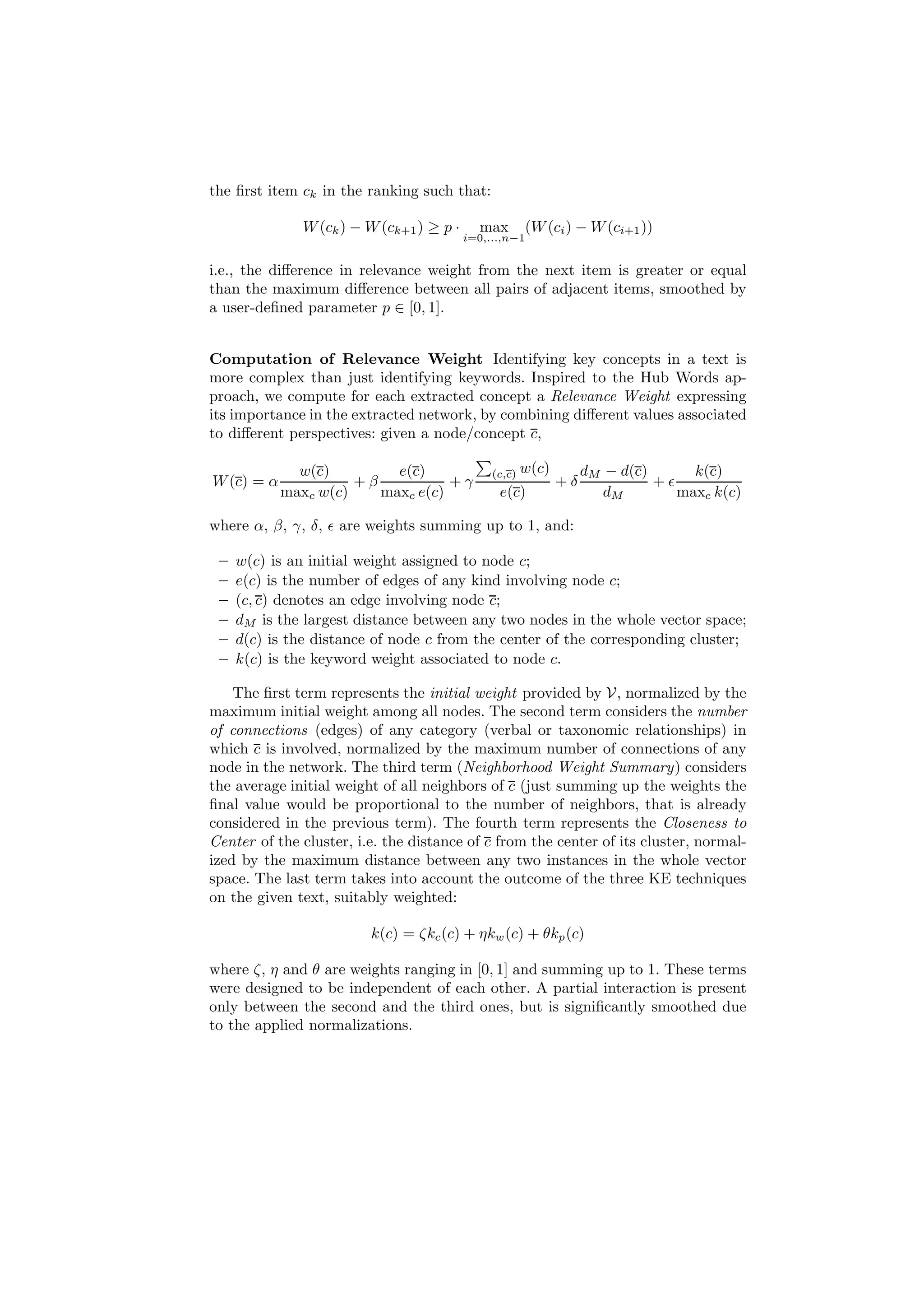 the ﬁrst item ck in the ranking such that:

               W (ck ) − W (ck+1 ) ≥ p ·     max        (W (ci ) − W (ci+1 ))
                                           i=0,...,n−1


i.e., the diﬀerence in relevance weight from the next item is greater or equal
than the maximum diﬀerence between all pairs of adjacent items, smoothed by
a user-deﬁned parameter p ∈ [0, 1].


Computation of Relevance Weight Identifying key concepts in a text is
more complex than just identifying keywords. Inspired to the Hub Words ap-
proach, we compute for each extracted concept a Relevance Weight expressing
its importance in the extracted network, by combining diﬀerent values associated
to diﬀerent perspectives: given a node/concept c,

              w(c)         e(c)                 (c,c)   w(c)        dM − d(c)      k(c)
W (c) = α             +β           +γ                          +δ             +ǫ
            maxc w(c)    maxc e(c)               e(c)                  dM        maxc k(c)

where α, β, γ, δ, ǫ are weights summing up to 1, and:

 –   w(c) is an initial weight assigned to node c;
 –   e(c) is the number of edges of any kind involving node c;
 –   (c, c) denotes an edge involving node c;
 –   dM is the largest distance between any two nodes in the whole vector space;
 –   d(c) is the distance of node c from the center of the corresponding cluster;
 –   k(c) is the keyword weight associated to node c.

    The ﬁrst term represents the initial weight provided by V, normalized by the
maximum initial weight among all nodes. The second term considers the number
of connections (edges) of any category (verbal or taxonomic relationships) in
which c is involved, normalized by the maximum number of connections of any
node in the network. The third term (Neighborhood Weight Summary) considers
the average initial weight of all neighbors of c (just summing up the weights the
ﬁnal value would be proportional to the number of neighbors, that is already
considered in the previous term). The fourth term represents the Closeness to
Center of the cluster, i.e. the distance of c from the center of its cluster, normal-
ized by the maximum distance between any two instances in the whole vector
space. The last term takes into account the outcome of the three KE techniques
on the given text, suitably weighted:

                         k(c) = ζkc (c) + ηkw (c) + θkp (c)

where ζ, η and θ are weights ranging in [0, 1] and summing up to 1. These terms
were designed to be independent of each other. A partial interaction is present
only between the second and the third ones, but is signiﬁcantly smoothed due
to the applied normalizations.
 