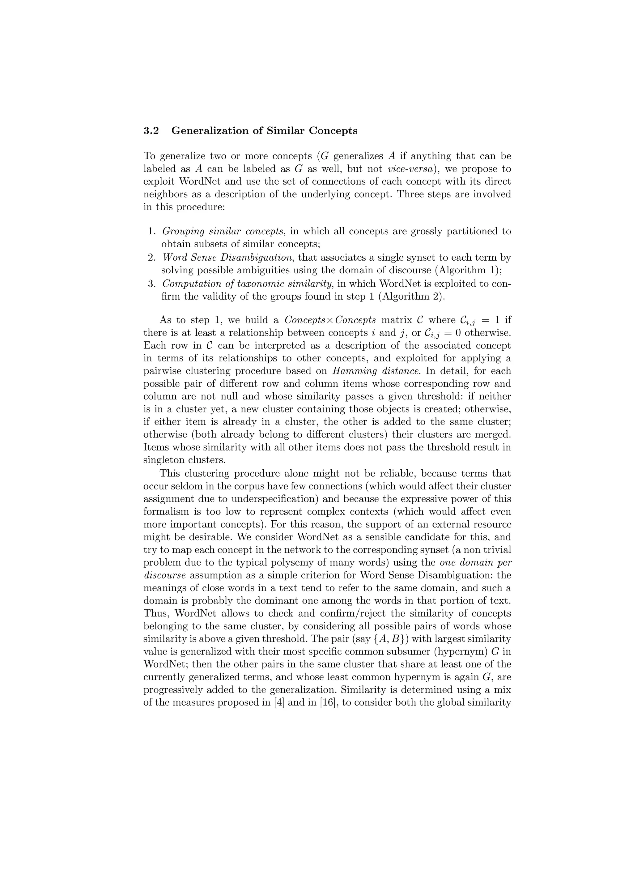 3.2   Generalization of Similar Concepts

To generalize two or more concepts (G generalizes A if anything that can be
labeled as A can be labeled as G as well, but not vice-versa), we propose to
exploit WordNet and use the set of connections of each concept with its direct
neighbors as a description of the underlying concept. Three steps are involved
in this procedure:

 1. Grouping similar concepts, in which all concepts are grossly partitioned to
    obtain subsets of similar concepts;
 2. Word Sense Disambiguation, that associates a single synset to each term by
    solving possible ambiguities using the domain of discourse (Algorithm 1);
 3. Computation of taxonomic similarity, in which WordNet is exploited to con-
    ﬁrm the validity of the groups found in step 1 (Algorithm 2).

    As to step 1, we build a Concepts×Concepts matrix C where Ci,j = 1 if
there is at least a relationship between concepts i and j, or Ci,j = 0 otherwise.
Each row in C can be interpreted as a description of the associated concept
in terms of its relationships to other concepts, and exploited for applying a
pairwise clustering procedure based on Hamming distance. In detail, for each
possible pair of diﬀerent row and column items whose corresponding row and
column are not null and whose similarity passes a given threshold: if neither
is in a cluster yet, a new cluster containing those objects is created; otherwise,
if either item is already in a cluster, the other is added to the same cluster;
otherwise (both already belong to diﬀerent clusters) their clusters are merged.
Items whose similarity with all other items does not pass the threshold result in
singleton clusters.
    This clustering procedure alone might not be reliable, because terms that
occur seldom in the corpus have few connections (which would aﬀect their cluster
assignment due to underspeciﬁcation) and because the expressive power of this
formalism is too low to represent complex contexts (which would aﬀect even
more important concepts). For this reason, the support of an external resource
might be desirable. We consider WordNet as a sensible candidate for this, and
try to map each concept in the network to the corresponding synset (a non trivial
problem due to the typical polysemy of many words) using the one domain per
discourse assumption as a simple criterion for Word Sense Disambiguation: the
meanings of close words in a text tend to refer to the same domain, and such a
domain is probably the dominant one among the words in that portion of text.
Thus, WordNet allows to check and conﬁrm/reject the similarity of concepts
belonging to the same cluster, by considering all possible pairs of words whose
similarity is above a given threshold. The pair (say {A, B}) with largest similarity
value is generalized with their most speciﬁc common subsumer (hypernym) G in
WordNet; then the other pairs in the same cluster that share at least one of the
currently generalized terms, and whose least common hypernym is again G, are
progressively added to the generalization. Similarity is determined using a mix
of the measures proposed in [4] and in [16], to consider both the global similarity
 