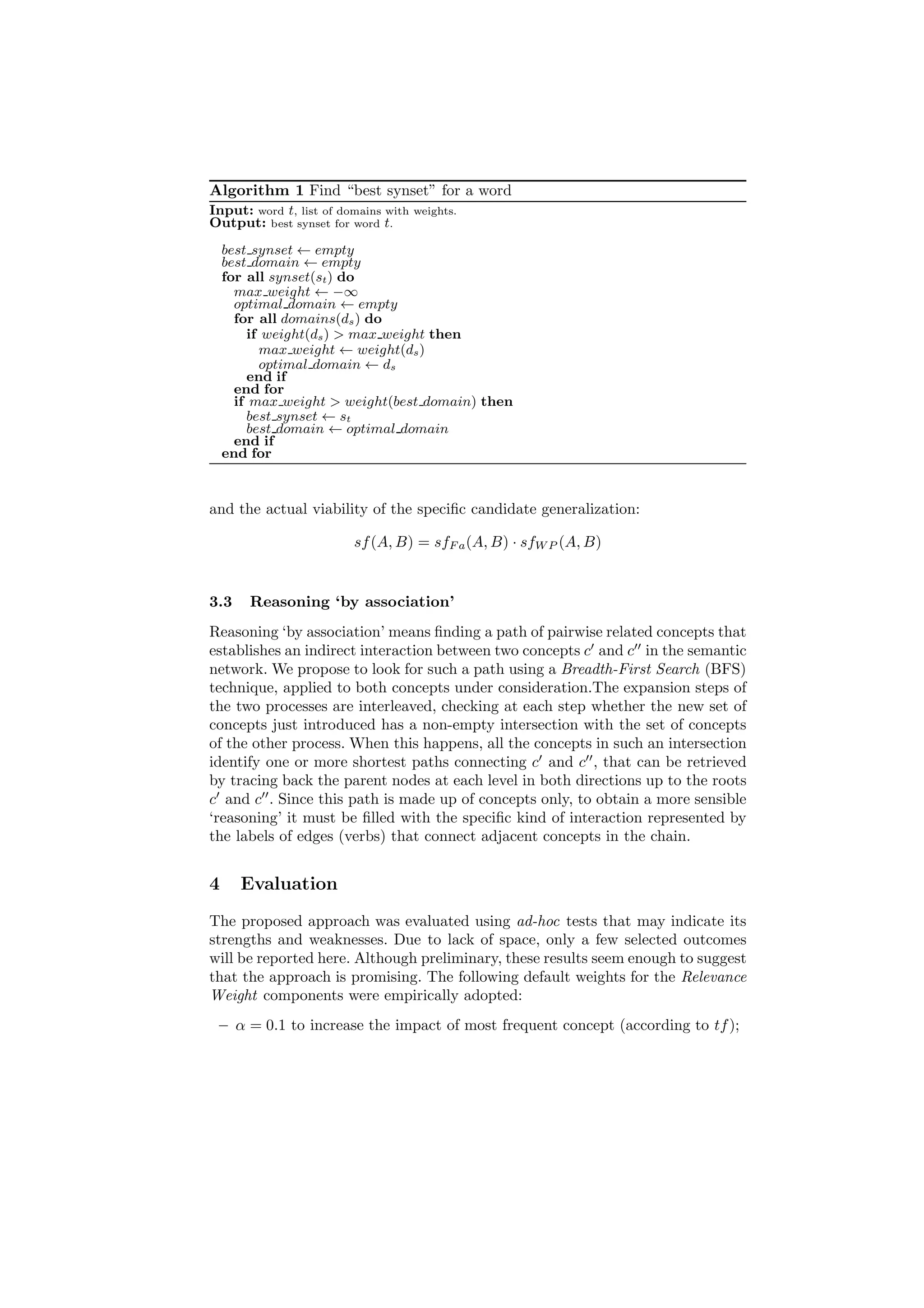 Algorithm 1 Find “best synset” for a word
Input: word t, list of domains with   weights.
Output: best synset for word t.
    best synset ← empty
    best domain ← empty
    for all synset(st ) do
      max weight ← −∞
      optimal domain ← empty
      for all domains(ds ) do
        if weight(ds ) > max weight then
          max weight ← weight(ds )
          optimal domain ← ds
        end if
      end for
      if max weight > weight(best domain) then
        best synset ← st
        best domain ← optimal domain
      end if
    end for



and the actual viability of the speciﬁc candidate generalization:

                         sf (A, B) = sfF a (A, B) · sfW P (A, B)


3.3     Reasoning ‘by association’
Reasoning ‘by association’ means ﬁnding a path of pairwise related concepts that
establishes an indirect interaction between two concepts c′ and c′′ in the semantic
network. We propose to look for such a path using a Breadth-First Search (BFS)
technique, applied to both concepts under consideration.The expansion steps of
the two processes are interleaved, checking at each step whether the new set of
concepts just introduced has a non-empty intersection with the set of concepts
of the other process. When this happens, all the concepts in such an intersection
identify one or more shortest paths connecting c′ and c′′ , that can be retrieved
by tracing back the parent nodes at each level in both directions up to the roots
c′ and c′′ . Since this path is made up of concepts only, to obtain a more sensible
‘reasoning’ it must be ﬁlled with the speciﬁc kind of interaction represented by
the labels of edges (verbs) that connect adjacent concepts in the chain.


4     Evaluation
The proposed approach was evaluated using ad-hoc tests that may indicate its
strengths and weaknesses. Due to lack of space, only a few selected outcomes
will be reported here. Although preliminary, these results seem enough to suggest
that the approach is promising. The following default weights for the Relevance
Weight components were empirically adopted:
 – α = 0.1 to increase the impact of most frequent concept (according to tf );
 