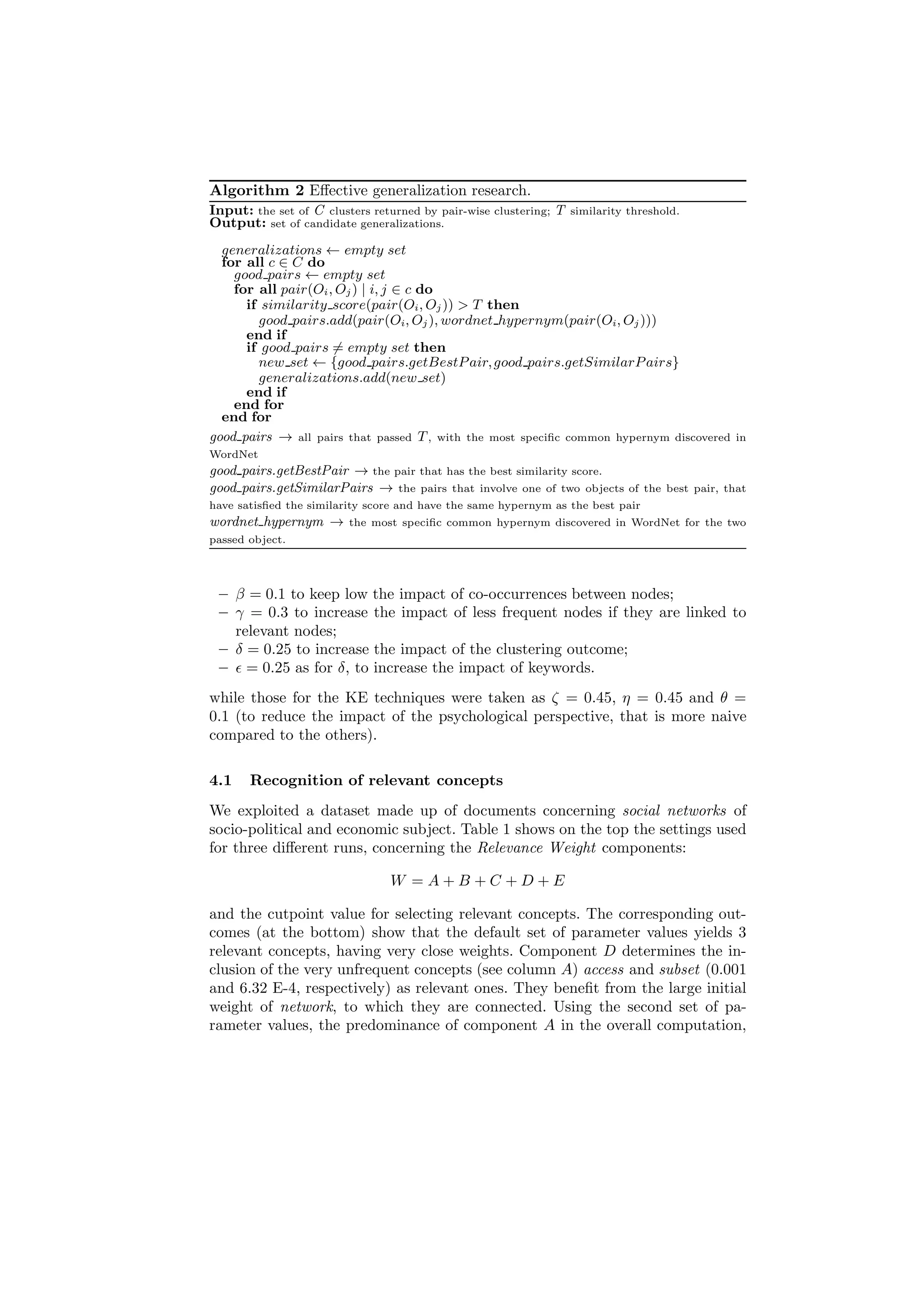 Algorithm 2 Eﬀective generalization research.
Input: the set of C clusters returned by pair-wise   clustering;   T   similarity threshold.
Output: set of candidate generalizations.
  generalizations ← empty set
  for all c ∈ C do
    good pairs ← empty set
    for all pair(Oi , Oj ) | i, j ∈ c do
      if similarity score(pair(Oi , Oj )) > T then
        good pairs.add(pair(Oi, Oj ), wordnet hypernym(pair(Oi, Oj )))
      end if
      if good pairs = empty set then
        new set ← {good pairs.getBestP air, good pairs.getSimilarP airs}
        generalizations.add(new set)
      end if
    end for
  end for
good pairs → all pairs that passed T , with the most speciﬁc common hypernym discovered               in
WordNet
good pairs.getBestPair → the pair that has the best similarity score.
good pairs.getSimilarPairs → the pairs that involve one of two objects            of the best pair, that
have satisﬁed the similarity score and have the same hypernym as the best pair
wordnet hypernym →       the most speciﬁc common hypernym discovered in WordNet for the two
passed object.




 – β = 0.1 to keep low the impact of co-occurrences between nodes;
 – γ = 0.3 to increase the impact of less frequent nodes if they are linked to
   relevant nodes;
 – δ = 0.25 to increase the impact of the clustering outcome;
 – ǫ = 0.25 as for δ, to increase the impact of keywords.
while those for the KE techniques were taken as ζ = 0.45, η = 0.45 and θ =
0.1 (to reduce the impact of the psychological perspective, that is more naive
compared to the others).

4.1    Recognition of relevant concepts
We exploited a dataset made up of documents concerning social networks of
socio-political and economic subject. Table 1 shows on the top the settings used
for three diﬀerent runs, concerning the Relevance Weight components:

                                W =A+B+C +D+E

and the cutpoint value for selecting relevant concepts. The corresponding out-
comes (at the bottom) show that the default set of parameter values yields 3
relevant concepts, having very close weights. Component D determines the in-
clusion of the very unfrequent concepts (see column A) access and subset (0.001
and 6.32 E-4, respectively) as relevant ones. They beneﬁt from the large initial
weight of network, to which they are connected. Using the second set of pa-
rameter values, the predominance of component A in the overall computation,
 